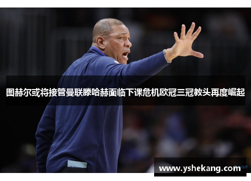图赫尔或将接管曼联滕哈赫面临下课危机欧冠三冠教头再度崛起