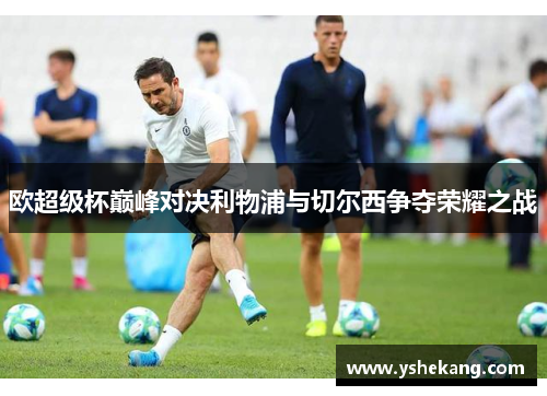 欧超级杯巅峰对决利物浦与切尔西争夺荣耀之战